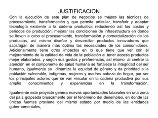 JUSTIFICACION
Con la ejecución de este plan de negocios se mejora las técnicas de
procesamiento, transformación y que permita articular, transferir y adaptar
tecnología existente a la cadena productiva reduciendo así los costos y
periodos de producción, mejorar las condiciones de infraestructura en donde
se lleven a cabo el procesamiento, transformación y comercialización de los
productos, así mismo diseñar y desarrollar productos innovadores que
satisfagan de manera más óptima las necesidades de los consumidores.
Adicionalmente tiene otros impactos en lo que tiene que ver con el
mejoramiento de la calidad de vida de la población al tener acceso productos
mejor elaborados, y según sus gustos y preferencias, así mismo al centrar la
atención en el componente de salud humana se fortalece la integridad del ser
humano, igualmente se dinamiza la equidad de género y da prioridad a la
población vulnerable, indígenas, mujeres y madres cabeza de hogar, por ser
los principales actores que se van vincular en la cadena productiva por sus
amplio
conocimientos
y
experiencias
en
la
transformación.
Igualmente este proyecto genera nuevas oportunidades laborales en una zona
del país golpeada bruscamente por el fenómeno del desempleo, en donde las
únicas fuentes proviene del mismo estado por medio de las entidades
gubernamentales,

 