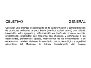 OBJETIVO

GENERAL

Constituir una empresa especializada en la transformación y comercialización
de productos derivados de yuca brava (manihot sculent crantz) con calidad,
innovación, valor agregado y diferenciación en diseño de producto, servicio,
presentación, practicidad que responda con eficiencia y pertinencia a las
necesidades, preferencias, gustos, motivaciones de los consumidores y de
esta manera contribuir al desarrollo económico, social, tecnológico y seguridad
alimentaria del Municipio de Inírida Departamento del Guainía

 