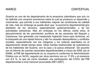 MARCO

CONTEXTUAL

Guainía es uno de los departamento de la amazonia colombiana que aún no
ha definido una vocación económica sobre la cual se produzca un desarrollo y
crecimiento, que permita a sus habitantes mejorar las condiciones de calidad
de vida, más sin embargo se puede decir que la economía departamental gira
alrededor de los servicios, especialmente gubernamentales, y de las
actividades extractivas. Mas sin embargo en los últimos veinte años, el
descubrimiento de los yacimientos auríferos de las serranías del Naquén y
Caranacoa, han generado una inesperada migración hacia esos territorios, en
la búsqueda de una rápida fortuna y ello ha causado desequilibrios y conflictos
sociales, especialmente con los indígenas y los colonos asentados en el
departamento desde tiempo atrás. Otras fuentes tradicionales de subsistencia
de los habitantes del Guainía, son la caza y la pesca artesanal”. De acuerdo
con el informe de cuentas nacionales departamentales a marzo de 2009, por el
DANE, el PIB del departamento en su mayoría lo conforman la Administración
Pública con un 34.6%, seguido por otros servicios con un 17.9% y el comercio
con 6.5 %, lo que da como resultado una participación del 0.03% del PIB
departamental a nivel nacional (acumulado 2001-2007).

 