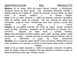 IDENTIFICACION

DEL

PRODUCTO

Mañoco: Es un cereal 100% de origen natural, nutritivo y energizante,
excelente fuente de fibra natural, que acompaña diferentes comidas y
bebidas típicas de la región El aroma del producto es poco fuerte, de sabor
acido,
el
tamaño
mediano
y
la
textura
tostado.
Usos: le da un sabor exquisito a caldos de pescado, sancocho de gallina,
caldo de costilla, sopas de cualquier otro tipo, además se utiliza para
acompañar jugos de frutas amazónicas como ceje, manaca, yucuta, para
mezclar
con
leche
y
avena.
Casabe: es una galleta redonda, con 100% de origen natural, excelente
fuente de fibra, vitaminas y minerales, de 60 centímetros de diámetro, de 4
milímetro
espesor,
de
sabor
acido
y
tamaño
mediano.
Usos: para acompañar comidas asadas: carne, pollo, pescado, ajicero, pisillo
de pescado, o sopas, además con este se puede preparar bebidas como la
yucuta
y
adicionarle
a
jugos
de
frutas
amazónicas
Almidón: es un cereal de origen natural similar al mañoco, diferenciado en su
color, contextura y su esencia, su aroma es poco fuerte, sabor acido, y tamaño
mediano.
Usos: le da un sabor exquisito a caldos de pescado, sancocho de gallina,
caldo de costilla, sopas de cualquier otro tipo, además se adiciona a jugos de
frutas amazónicas como ceje, manaca, yucuta

 