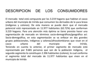 DESCRIPCION

DE

LOS

CONSUMIDORES

El mercado total está compuesto por los 3.219 hogares que habitan el casco
urbano del municipio de Inírida que consumen los derivados de la yuca brava
(indígenas y colonos). De esta manera se puede decir que el mercado
potencial está representado en 11.977 habitantes (62.72%) que conforman
3.219 hogares. Para una atención más óptima se tiene previsto hacer una
segmentación de mercado en términos socio-demográficos/geográfico así:
Socio-demográfico, en esta segmentación se va enfocar en dos grandes
grupos poblacionales, indígenas y colonos/afrocolombianos que vivan en el
casco
urbano
del
municipio
de
Inírida.
Teniendo en cuenta lo anterior, el primer segmento de mercado está
representado por 9.681 personas que son de la población indígena, el
segundo segmento lo constituyen 2.396 habitantes (colono), lo cual conforma
el segmento total del mercado de 11.977 habitantes que viven en el
municipio de Inírida

 