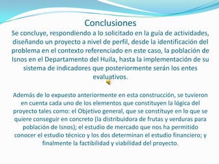 Conclusiones
Se concluye, respondiendo a lo solicitado en la guía de actividades,
diseñando un proyecto a nivel de perfil, desde la identificación del
problema en el contexto referenciado en este caso, la población de
Isnos en el Departamento del Huila, hasta la implementación de su
    sistema de indicadores que posteriormente serán los entes
                           evaluativos.

Además de lo expuesto anteriormente en esta construcción, se tuvieron
   en cuenta cada uno de los elementos que constituyen la lógica del
proyecto tales como: el Objetivo general, que se constituye en lo que se
quiere conseguir en concreto (la distribuidora de frutas y verduras para
    población de Isnos); el estudio de mercado que nos ha permitido
conocer el estudio técnico y los dos determinan el estudio financiero; y
           finalmente la factibilidad y viabilidad del proyecto.
 
