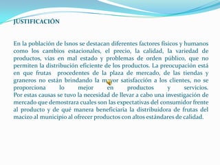 JUSTIFICACIÓN


En la población de Isnos se destacan diferentes factores físicos y humanos
como los cambios estacionales, el precio, la calidad, la variedad de
productos, vías en mal estado y problemas de orden público, que no
permiten la distribución eficiente de los productos. La preocupación está
en que frutas procedentes de la plaza de mercado, de las tiendas y
graneros no están brindando la mayor satisfacción a los clientes, no se
proporciona       lo     mejor      en      productos       y      servicios.
Por estas causas se tuvo la necesidad de llevar a cabo una investigación de
mercado que demostrara cuales son las expectativas del consumidor frente
al producto y de qué manera beneficiaria la distribuidora de frutas del
macizo al municipio al ofrecer productos con altos estándares de calidad.
 
