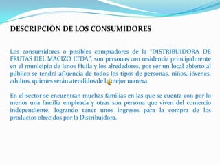 DESCRIPCIÓN DE LOS CONSUMIDORES


Los consumidores o posibles compradores de la “DISTRIBUIDORA DE
FRUTAS DEL MACIZO LTDA.”, son personas con residencia principalmente
en el municipio de Isnos Huila y los alrededores, por ser un local abierto al
público se tendrá afluencia de todos los tipos de personas, niños, jóvenes,
adultos, quienes serán atendidos de la mejor manera.

En el sector se encuentran muchas familias en las que se cuenta con por lo
menos una familia empleada y otras son persona que viven del comercio
independiente, logrando tener unos ingresos para la compra de los
productos ofrecidos por la Distribuidora.
 