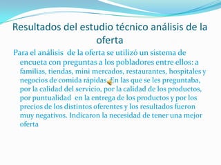 Resultados del estudio técnico análisis de la
                   oferta
Para el análisis de la oferta se utilizó un sistema de
  encueta con preguntas a los pobladores entre ellos: a
 familias, tiendas, mini mercados, restaurantes, hospitales y
 negocios de comida rápidas. En las que se les preguntaba,
 por la calidad del servicio, por la calidad de los productos,
 por puntualidad en la entrega de los productos y por los
 precios de los distintos oferentes y los resultados fueron
 muy negativos. Indicaron la necesidad de tener una mejor
 oferta
 