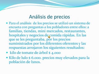 Análisis de precios
 Para el análisis de los precios se utilizó un sistema de
  encueta con preguntas a los pobladores entre ellos: a
  familias, tiendas, mini mercados, restaurantes,
  hospitales y negocios de comida rápidas. En las
  que se les preguntaba, por los precios
  suministrados por los diferentes oferentes y las
  respuestas arrojaron los siguientes resultados:
 kilo de tomate de árbol $ 4.000
 Kilo de lulo $ 6.000. precios muy elevados para la
  población de Isnos.
 