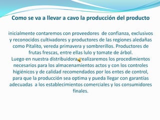 Como se va a llevar a cavo la producción del producto

inicialmente contaremos con proveedores de confianza, exclusivos
 y reconocidos cultivadores y productores de las regiones aledañas
   como Pitalito, vereda primavera y sombrerillos. Productores de
           frutas frescas, entre ellas lulo y tomate de árbol.
  Luego en nuestra distribuidora, realizaremos los procedimientos
   necesarios para los almacenamientos actos y con los controles
   higiénicos y de calidad recomendados por los entes de control,
   para que la producción sea optima y pueda llegar con garantías
 adecuadas a los establecimientos comerciales y los consumidores
                                 finales.
 