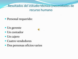Resultados del estudio técnico (necesidades de
                 recurso humano

 Personal requerido:


 Un gerente
 Un contador
 Un cajero
 Cuatro vendedores
 Dos personas oficios varios
 