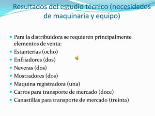 Resultados del estudio técnico (necesidades
             de maquinaria y equipo)

 Para la distribuidora se requieren principalmente
    elementos de venta:
   Estanterías (ocho)
   Enfriadores (dos)
   Neveras (dos)
   Mostradores (dos)
   Maquina registradora (una)
   Carros para transporte de mercado (doce)
   Canastillas para transporte de mercado (treinta)
 