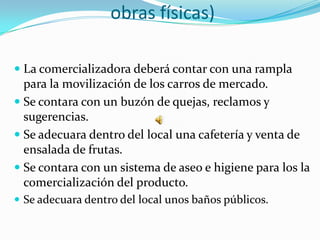 obras físicas)

 La comercializadora deberá contar con una rampla
  para la movilización de los carros de mercado.
 Se contara con un buzón de quejas, reclamos y
  sugerencias.
 Se adecuara dentro del local una cafetería y venta de
  ensalada de frutas.
 Se contara con un sistema de aseo e higiene para los la
 comercialización del producto.
 Se adecuara dentro del local unos baños públicos.
 