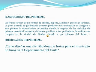 PLANTEAMIENTO DEL PROBLEMA

Las frutas carecen de un control de calidad, higiene, sanidad y precios es tardares.
Lo peor de todo es que Muchos de estos productos no se cosechan en la región y
esto permite la especulación de precios donde la mayoría de los artículos de
primera necesidad escasean; situación que lleva a los pobladores de realizar sus
compras en la ciudad de Pitalito situado a 50 minutos del Isnos. .

FORMULACION DELPROBLEMA

¿Como  diseñar una distribuidora de frutas para el municipio
de Isnos en el Departamento del Huila?
 