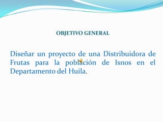 OBJETIVO GENERAL


Diseñar un proyecto de una Distribuidora de
Frutas para la población de Isnos en el
Departamento del Huila.
 