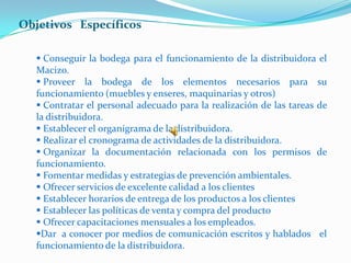 Objetivos Específicos

    Conseguir la bodega para el funcionamiento de la distribuidora el
   Macizo.
    Proveer la bodega de los elementos necesarios para su
   funcionamiento (muebles y enseres, maquinarias y otros)
    Contratar el personal adecuado para la realización de las tareas de
   la distribuidora.
    Establecer el organigrama de la distribuidora.
    Realizar el cronograma de actividades de la distribuidora.
    Organizar la documentación relacionada con los permisos de
   funcionamiento.
    Fomentar medidas y estrategias de prevención ambientales.
    Ofrecer servicios de excelente calidad a los clientes
    Establecer horarios de entrega de los productos a los clientes
    Establecer las políticas de venta y compra del producto
    Ofrecer capacitaciones mensuales a los empleados.
   Dar a conocer por medios de comunicación escritos y hablados el
   funcionamiento de la distribuidora.
 