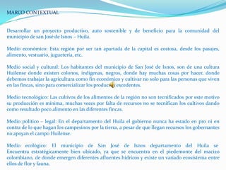 MARCO CONTEXTUAL


Desarrollar un proyecto productivo, auto sostenible y de beneficio para la comunidad del
municipio de san José de Isnos – Huila.

Medio económico: Esta región por ser tan apartada de la capital es costosa, desde los pasajes,
alimento, vestuario, juguetería, etc.

Medio social y cultural: Los habitantes del municipio de San José de Isnos, son de una cultura
Huilense donde existen colonos, indígenas, negros, donde hay muchas cosas por hacer, donde
debemos trabajar la agricultura como fin económico y cultivar no solo para las personas que viven
en las fincas, sino para comercializar los productos excedentes.

Medio tecnológico: Las cultivos de los alimentos de la región no son tecnificados por este motivo
su producción es mínima, muchas veces por falta de recursos no se tecnifican los cultivos dando
como resultado poco alimento en las diferentes fincas.

Medio político – legal: En el departamento del Huila el gobierno nunca ha estado en pro ni en
contra de lo que hagan los campesinos por la tierra, a pesar de que llegan recursos los gobernantes
no apoyan el campo Huilense.

Medio ecológico: El municipio de San José de Isnos departamento del Huila se
Encuentra estratégicamente bien ubicado, ya que se encuentra en el piedemonte del macizo
colombiano, de donde emergen diferentes afluentes hídricos y existe un variado ecosistema entre
ellos de flor y fauna.
 