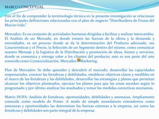 MARCO CONCEPTUAL

Con el fin de comprender la terminología técnica en la presente investigación se relacionan
las principales definiciones relacionadas con el plan de negocio “Distribuidora de Frutas del
Macizo Ltda.”

Mercadeo: Es un conjunto de actividades humanas dirigidas a facilitar y realizar intercambio.
El Análisis de un Mercado, en donde existen las fuerzas de la oferta y la demanda y
necesidades, es un proceso donde se da la determinación del Producto adecuado, sus
Características y el Precio, la Selección de un Segmento dentro del mismo, como comunicar
nuestro Mensaje y la logística de la Distribución y promoción de ideas, bienes y servicios,
donde se comunica y entrega valor a los clientes del producto; esto es son parte del arte
conocido como Comercialización, Mercadeo o Marketing.

Plan de Mercadeo: Se debe aprender y descubrir el mercado, desarrollar las capacidades
empresariales, conocer las fortalezas y debilidades, establecer objetivos claros y medibles en
el marco de las fortalezas y las debilidades, desarrollar las estrategias y planes que permitan
alcanzar los objetivos planteados, ejecutar los planes para que las cosas sucedan según lo
programado y por último analizar los resultados y tomar las medidas correctivas necesarias.

Matriz DOFA: Análisis de fortalezas, oportunidades, debilidades y amenazas. Ampliamente
conocida como modelo de Porter. A modo de simple recordatorio entendemos como
amenazas y oportunidades las determinan las fuerzas externas a la empresa, así como las
fortalezas y debilidades son parte integral de la empresa.
 