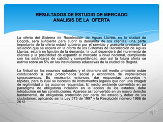 RESULTADOS DE ESTUDIO DE MERCADO
ANALISIS DE LA OFERTA

La oferta del Sistema de Recolección de Aguas Lluvias en la ciudad de
Bogotá, será suficiente para cubrir la demanda de los clientes, una parte
importante de la oferta estará cubierta por el servicio y asesoría prestada. La
situación que se espera en la oferta de los Sistemas de Recolección de Aguas
Lluvias, estará en función de la demanda, la cual dependerá del incremento de
clientes y la posibilidad de expandir el mercado a nivel nacional, cumpliendo
con los estándares de calidad y competitividad, aún así la futura oferta se
estima sobre un 5% en las instituciones educativas de la ciudad de Bogotá.
La finitud de los recursos naturales y el deterioro del medio ambiente están
conduciendo a una problemática social y económica de imprevisibles
consecuencias. Es necesario, entonces, dar respuestas concretas y
rápidas, para lo cual se necesita de instrumentos legales que den una imagen
de legitimidad a las acciones requeridas. El medio ambiente convertido en un
paradigma de obligatoria inclusión en la acción de los estados, debe
introducirse en las constituciones. Aparece así convertido en un nuevo derecho
fundamental, de obligatoria protección por parte del estado y deber de los
ciudadanos; aplicando así la Ley 373 de 1997 y la Resolución número 1968 de
2012.

 