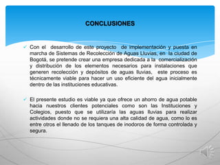 CONCLUSIONES

 Con el desarrollo de este proyecto de implementación y puesta en

marcha de Sistemas de Recolección de Aguas Lluvias, en la ciudad de
Bogotá, se pretende crear una empresa dedicada a la comercialización
y distribución de los elementos necesarios para instalaciones que
generen recolección y depósitos de aguas lluvias, este proceso es
técnicamente viable para hacer un uso eficiente del agua inicialmente
dentro de las instituciones educativas.
 El presente estudio es viable ya que ofrece un ahorro de agua potable

hacia nuestros clientes potenciales como son las Instituciones y
Colegios, puesto que se utilizaría las aguas lluvias para realizar
actividades donde no se requiera una alta calidad de agua, como lo es
entre otros el llenado de los tanques de inodoros de forma controlada y
segura.

 