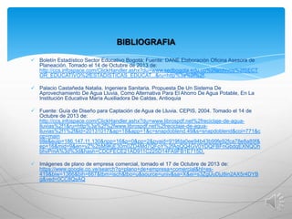 BIBLIOGRAFIA
 Boletín Estadístico Sector Educativo Bogotá; Fuente: DANE Elaboración Oficina Asesora de
Planeación. Tomado el 14 de Octubre de 2013 de:
http://ccs.infospace.com/ClickHandler.ashx?du=www.sedbogota.edu.co%2farchivos%2fSECT
OR_EDUCATIVO%2fESTADISTICAS_EDUCAT...&ru=http%3a%2f%2f.
 Palacio Castañeda Natalia. Ingeniera Sanitaria. Propuesta De Un Sistema De
Aprovechamiento De Agua Lluvia, Como Alternativa Para El Ahorro De Agua Potable, En La
Institución Educativa María Auxiliadora De Caldas, Antioquia
 Fuente: Guía de Diseño para Captación de Agua de Lluvia. CEPIS, 2004. Tomado el 14 de
Octubre de 2013 de:
http://ccs.infospace.com/ClickHandler.ashx?du=www.librospdf.net%2freciclaje-de-agualluvias%2f1&ru=http%3a%2f%2fwww.librospdf.net%2freciclaje-de-agualluvias%2f1%2f&ld=20131017&ap=18&app=1&c=snapdoblend.49&s=snapdoblend&coi=771&c
op=main
title&euip=186.147.11.130&npp=16&p=0&pp=2&pvaid=919fda0ee94b43b99fe92fca78e8a89f&
ep=16&mid=9&en=yZ%2bM9KjE30m0ZD4Md7QFoY%2fAgQQ4GV0YDQFBFnGbdqEXNQOh
bhvPmA%3d%3d&hash=CDCFECE21AD911C225D14FA9FB1E715D.
 Imágenes de plano de empresa comercial, tomado el 17 de Octubre de 2013 de:
https://www.google.co.ve/search?q=plano+de+empresa+comercial&hl=es419&biw=1366&bih=667&tbm=isch&tbo=u&source=univ&sa=X&ei=s3ZgUuDjJ8in2AX5r4DYB
g&ved=0CC8QsAQ

 
