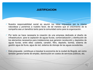 JUSTIFICACION

 Nuestra responsabilidad social es asumir los retos impuestos por la misma
naturaleza y ponernos a nuestro favor, de tal manera que el crecimiento de la
compañía sea un beneficio tanto para la comunidad como para la organización.

 Por tanto se hace necesaria la creación de una empresa dedicada al diseño de
infraestructura para la captación de aguas lluvias, comercialización y distribución de
los elementos necesarios para instalaciones que generen recolección y depósitos de
aguas lluvias, entre ellos: cubierta, canalón, filtro, depósito, bomba, sistema de
gestión agua de lluvia, agua de red, sistema de drenaje de las aguas excedentes.
 Esta propuesta contribuye a impulsar la economía de la ciudad de Bogotá, así como
también genera fuente de empleo, disminución en costos de servicios públicos, etc.

 