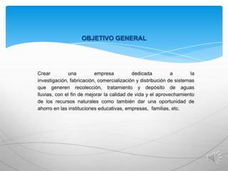 OBJETIVO GENERAL

Crear
una
empresa
dedicada
a
la
investigación, fabricación, comercialización y distribución de sistemas
que generen recolección, tratamiento y depósito de aguas
lluvias, con el fin de mejorar la calidad de vida y el aprovechamiento
de los recursos naturales como también dar una oportunidad de
ahorro en las instituciones educativas, empresas, familias, etc.

 