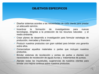 OBJETIVOS ESPECIFICOS

 Diseñar sistemas acordes a las necesidades de cada cliente para prestar
un adecuado servicio.
 Incentivar
la
formación
de
investigadores
para
nuevas
tecnologías, dirigidas a la protección de los recursos naturales y el
medio ambiente.
 Crear planes de desarrollo e investigación para formular estrategia de
producción, mercadeo y financiero
 Producir nuestros productos con gran calidad para brindar una garantía
sobre ellos.
 Comercializar aquellos materiales o partes que incluyan nuestros
productos.
 Brindar sistemas de recolección y ventas de partes a clientes con
necesidades de recolección de aguas lluvias y tratamientos de pureza.
 Atender todas las inquietudes, sugerencias de nuestros clientes para
brindar una mejora continua sobre nuestros productos.

 