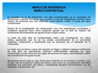 MARCO DE REFERENCIA
MARCO CONTEXTUAL
El concepto es el de estructurar una idea fundamentada en la necesidad de
economizar y aportar a la salud, agua potable ya que las estadísticas muestran altos
índices de personas que han adquirido enfermedades virales a través del agua
contaminada.
Dentro de la investigación por observación, con una metodología cuantitativa y
cualitativa podemos decir cómo podemos ayudar con la idea de mejorar las
condiciones del tratamiento de aguas lluvias a bajos costos.
La base de esta idea se fundamentada sobre una investigación con datos
reales, asumiendo que no se ha creado concientización en la comunidad
hogareña, institucional y empresarial que se preocupe por el bienestar de la
humanidad.
La visión que se tiene a cerca del proyecto es llegar a obtener mejores condiciones
de vida para los colombianos, disminuir enfermedades obtenidas por agua
contaminada y poder disminuir los pagos de servicios de agua y alcantarillado a partir
de la recolección de aguas lluvias.
Suponemos que la idea es algo ardua para sustentar en un comercio mundial y que
el valor real de aceptación puede ser mínimo, pero junto con la justificación abordada
mediante una publicidad real eficaz y visualmente llamativa terminaríamos con las
limitantes, suposiciones, etc.

 
