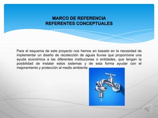 MARCO DE REFERENCIA
REFERENTES CONCEPTUALES

Para el esquema de este proyecto nos hemos en basado en la necesidad de
implementar un diseño de recolección de aguas lluvias que proporcione una
ayuda económica a las diferentes instituciones o entidades, que tengan la
posibilidad de instalar estos sistemas y de esta forma ayudar con el
mejoramiento y protección al medio ambiente.

 