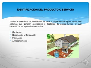 IDENTIFICACION DEL PRODUCTO O SERVICIO

Diseño e instalación de infraestructura para la captación de aguas lluvias con
sistemas que generan recolección y depósitos de aguas lluvias, el cual
constará de los siguientes elementos:





Captación
Recolección y Conducción
Interceptor
Almacenamiento

 
