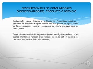 DESCRIPCIÓN DE LOS CONSUMIDORES
O BENEFICIARIOS DEL PRODUCTO O SERVICIO

Inicialmente estará dirigido a Instituciones Educativas públicas y
privadas del sector de Bogotá donde hay más gastos de agua; donde
se hace necesario generar conciencia de ahorro de agua para un
futuro mejor.
Según datos estadísticos logramos obtener las siguientes cifras de las
cuales intentamos ingresar a un mercado de cerca del 5% durante los
primeros seis meses de funcionamiento

 