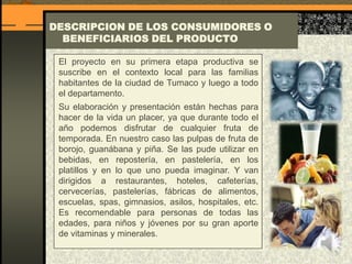DESCRIPCION DE LOS CONSUMIDORES O
BENEFICIARIOS DEL PRODUCTO
El proyecto en su primera etapa productiva se
suscribe en el contexto local para las familias
habitantes de la ciudad de Tumaco y luego a todo
el departamento.
Su elaboración y presentación están hechas para
hacer de la vida un placer, ya que durante todo el
año podemos disfrutar de cualquier fruta de
temporada. En nuestro caso las pulpas de fruta de
borojo, guanábana y piña. Se las pude utilizar en
bebidas, en repostería, en pastelería, en los
platillos y en lo que uno pueda imaginar. Y van
dirigidos a restaurantes, hoteles, cafeterías,
cervecerías, pastelerías, fábricas de alimentos,
escuelas, spas, gimnasios, asilos, hospitales, etc.
Es recomendable para personas de todas las
edades, para niños y jóvenes por su gran aporte
de vitaminas y minerales.
 