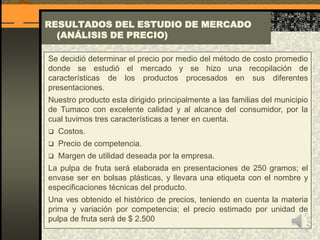 RESULTADOS DEL ESTUDIO DE MERCADO
(ANÁLISIS DE PRECIO)
Se decidió determinar el precio por medio del método de costo promedio
donde se estudió el mercado y se hizo una recopilación de
características de los productos procesados en sus diferentes
presentaciones.
Nuestro producto esta dirigido principalmente a las familias del municipio
de Tumaco con excelente calidad y al alcance del consumidor, por la
cual tuvimos tres características a tener en cuenta.
 Costos.
 Precio de competencia.
 Margen de utilidad deseada por la empresa.
La pulpa de fruta será elaborada en presentaciones de 250 gramos; el
envase ser en bolsas plásticas, y llevara una etiqueta con el nombre y
especificaciones técnicas del producto.
Una ves obtenido el histórico de precios, teniendo en cuenta la materia
prima y variación por competencia; el precio estimado por unidad de
pulpa de fruta será de $ 2.500
 