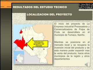 RESULTADOS DEL ESTUDIO TECNICO
El inicio del proyecto de La
Empresa industrial Procesadora y
Comercializadora de Pulpa de
Fruta se desarrollara en el
municipio de Tumaco, Nariño.
Mientras se posiciona en el
mercado local y se recupera la
inversión inicial del producto y de
esta manera poder expandir mas
la venta del producto, hacia otros
municipios de la región y otros
departamentos
LOCALIZACION DEL PROYECTO
Delimitación
geográfica del
mercado
 