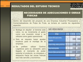 RESULTADOS DEL ESTUDIO TECNICO
Dentro del desarrollo del proyecto de una Empresa Industrial Procesadora y
Comercializadores de Pulpa de Fruta, se tomara en cuenta los siguientes
aspectos:
NECESIDADES DE ADECUACIONES O OBRAS
FISICAS
 Bodega en alquiler: al tenerse este
rubro, no se incrementa el gasto
como una inversión inicial y se
utilizara como gasto operacional.
 Solo se requiere hacer ajustes
locativos para el montaje de la
empresa.
 Se prefiere utilizar Centros
Logísticos para su ubicación, para
llegado el momento de poder
exportar el producto, su empaque y
despacho hacia las zonas francas
sea más sencillo y económico.
 