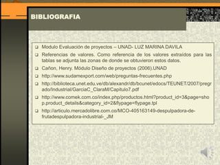 BIBLIOGRAFIA
 Modulo Evaluación de proyectos – UNAD- LUZ MARINA DAVILA
 Referencias de valores. Como referencia de los valores extraídos para las
tablas se adjunta las zonas de donde se obtuvieron estos datos.
 Cañon, Henry. Módulo Diseño de proyectos (2006).UNAD
 http://www.sudamexport.com/web/preguntas-frecuentes.php
 http://biblioteca.unet.edu.ve/db/alexandr/db/bcunet/edocs/TEUNET/2007/pregr
ado/Industrial/GarciaC_ClaraM/Capitulo7.pdf
 http://www.comek.com.co/index.php/productos.html?product_id=3&page=sho
p.product_details&category_id=2&flypage=flypage.tpl
 http://articulo.mercadolibre.com.co/MCO-405163149-despulpadora-de-
frutadespulpadora-industrial-_JM
 