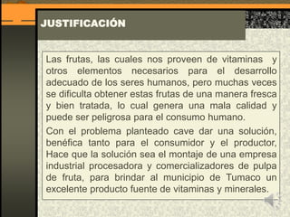 JUSTIFICACIÓN
Las frutas, las cuales nos proveen de vitaminas y
otros elementos necesarios para el desarrollo
adecuado de los seres humanos, pero muchas veces
se dificulta obtener estas frutas de una manera fresca
y bien tratada, lo cual genera una mala calidad y
puede ser peligrosa para el consumo humano.
Con el problema planteado cave dar una solución,
benéfica tanto para el consumidor y el productor,
Hace que la solución sea el montaje de una empresa
industrial procesadora y comercializadores de pulpa
de fruta, para brindar al municipio de Tumaco un
excelente producto fuente de vitaminas y minerales.
 