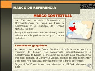 La Empresa industrial Procesadora y
Comercializadora de Pulpa de Fruta se
desarrollara en el municipio de Tumaco,
Nariño. ¿Por qué?
Por que la zona cuenta con los climas y tierras
adecuadas a la producción en gran volumen
de frutas.
MARCO DE REFERENCIA
MARCO CONTEXTUAL
Localización geográfica:
Al extremo sur de la Costa Pacífica colombiana se encuentra el
municipio de Tumaco que corresponde administrativamente al
departamento de Nariño. El municipio de Tumaco está constituido por
tres islas: Tumaco, El Morro y La Viciosa, además del área continental y
de la zona rural localizada principalmente en la bahía de Tumaco.
Según el DANE cuenta con una población de 187.084 habitantes para
2011
 