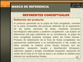 MARCO DE REFERENCIA
Definición del producto:
el producto generado es la pulpa de fruta congelada, consiste
en la parte comestible del producto obtenido de la separación
de las partes carnosas de estas, mediante procesos
tecnológicos adecuados y posterior congelación. Las pulpas se
diferencian del jugo solamente en su consistencia, la pulpa de
fruta congelada presenta ventajas sobre las frutas frescas.
Proceso de elaboración de la fruta de frutas congeladas: las
operaciones preliminares a la transformación a las cuales se
debe someter la materia prima (frutas frescas) son las
siguientes: recepción, lavado y desinfección (limpieza),
selección, pelado y arreglo. Escaldado recepción: operación de
recibo de la fruta en la cual se pesa y se analiza la calidad para
obtener los rendimientos finales.
REFERENTES CONCEPTUALES
 