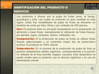IDENTIFICACIÓN DEL PRODUCTO O
SERVICIO
Los productos a ofrecer son la pulpa de frutas como: el borojo,
guanábana y piña. Las cuales se producen en gran cantidad en esta
región. Estas tres modalidades de pulpa de frutas se ofrecerán en
tamaños de venta por kilos, libras y por unidades de 250 gramos.
Uso: El producto tiene su principal manipulación en la preparación de
alimentos a base frutas, reemplazando la utilización de frutas frescas;
por ejemplo: jugos, compotas, dulces, malteadas, etc.
Composición: El la producción de pulpa de frutas se utilizan frutas
frescas seleccionadas y no contendrá ningún tipo de preservativo
químico. El producto es 100% natural.
Subproducto: En el proceso de la producción de pulpa de fruta se
generan desperdicios solidos orgánicos, correspondientes a la porción
no utilizada de la fruta (semilla, bagazo, cascara). Este desperdicio se
puede vender para su posterior uso en abonos orgánicos o en uso de
alimentación animal.
 