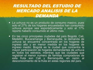 RESULTADO DEL ESTUDIO DE
MERCADO ANALISIS DE LA
DEMANDA
 La uchuva no es un producto de consumo masivo, pues
solo el 27% de los hogares encuestados han consumido
uchuva aunque sea esporádicamente y solo el 17%
reporto haberlo consumido el último mes.
 En las cinco principales ciudades del país Bogotá, Cali,
Medellín, Bucaramanga y Barranquilla, la demanda de
uchuva se encuentra concentrada en los hogares de
ingreso alto y en menor medida en los hogares de
ingreso medio; Bogotá es la ciudad que concentra la
mayor participación de hogares demandantes de uchuva
en todos los estratos, mientras que las ciudades que
registran el menor numero de familias compradoras de
esta fruta son Cali y Barranquilla, en razón al
desconocimiento de la fruta en estas regiones del país.
 