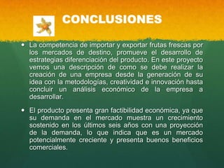 CONCLUSIONES
 La competencia de importar y exportar frutas frescas por
los mercados de destino, promueve el desarrollo de
estrategias diferenciación del producto. En este proyecto
vemos una descripción de como se debe realizar la
creación de una empresa desde la generación de su
idea con la metodologías, creatividad e innovación hasta
concluir un análisis económico de la empresa a
desarrollar.
 El producto presenta gran factibilidad económica, ya que
su demanda en el mercado muestra un crecimiento
sostenido en los últimos seis años con una proyección
de la demanda, lo que indica que es un mercado
potencialmente creciente y presenta buenos beneficios
comerciales.
 