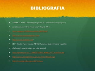 BIBLIOGRAFIA
 Villota, H. 1.989. Geomorfología Aplicada de Levantamientos Edafológicos y
 Zonificación Física de la Tierra, CIAF. Bogotá, 389 p.
 www.mag.go.cr/bibliotecavirtual/a00170.pdf
 http://www.agromarketplace.com:
 http://www.freshinfo.com:
 ITC’s Market News Service (MNS). Precios de frutas frescas y vegetales
 (Incluidos los exóticos) en una base semanal.
 www.agronet.gov.co/.../2006327162612_uchuva_CCI_actualización...
 http://www.minagricultura.gov.co/inicio/default.aspx
 http://es.wikipwdia.org/wiki/Uchuva
 