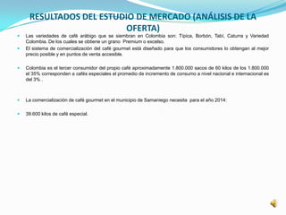 RESULTADOS DEL ESTUDIO DE MERCADO (ANÁLISIS DE LA
OFERTA)
 Las variedades de café arábigo que se siembran en Colombia son: Típica, Borbón, Tabí, Caturra y Variedad
Colombia. De los cuales se obtiene un grano Premium o excelso.
 El sistema de comercialización del café gourmet está diseñado para que los consumidores lo obtengan al mejor
precio posible y en puntos de venta accesible.
 Colombia es el tercer consumidor del propio café aproximadamente 1.800.000 sacos de 60 kilos de los 1.800.000
el 35% corresponden a cafés especiales el promedio de incremento de consumo a nivel nacional e internacional es
del 3% .
 La comercialización de café gourmet en el municipio de Samaniego necesita para el año 2014:
 39.600 kilos de café especial.
 