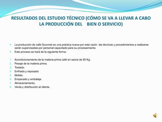 RESULTADOS DEL ESTUDIO TÉCNICO (CÓMO SE VA A LLEVAR A CABO
LA PRODUCCIÓN DEL BIEN O SERVICIO)
 La producción de café Gourmet es una práctica nueva por esta razón las técnicas y procedimientos a realizarse
serán supervisadas por personal capacitado para su procesamiento.
 Este proceso se hará de la siguiente forma:
1. Acondicionamiento de la materia prima café en sacos de 60 Kg.
2. Pesaje de la materia prima.
3. Tostado.
4. Enfriado y reposado
5. Molido.
6. Empacado y embalaje.
7. Almacenamiento.
8. Venta y distribución al cliente.
 