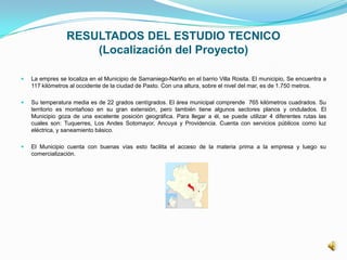 RESULTADOS DEL ESTUDIO TECNICO
(Localización del Proyecto)
 La empres se localiza en el Municipio de Samaniego-Nariño en el barrio Villa Rosita. El municipio, Se encuentra a
117 kilómetros al occidente de la ciudad de Pasto. Con una altura, sobre el nivel del mar, es de 1.750 metros.
 Su temperatura media es de 22 grados centígrados. El área municipal comprende 765 kilómetros cuadrados. Su
territorio es montañoso en su gran extensión, pero también tiene algunos sectores planos y ondulados. El
Municipio goza de una excelente posición geográfica. Para llegar a él, se puede utilizar 4 diferentes rutas las
cuales son: Tuquerres, Los Andes Sotomayor, Ancuya y Providencia. Cuenta con servicios públicos como luz
eléctrica, y saneamiento básico.
 El Municipio cuenta con buenas vías esto facilita el acceso de la materia prima a la empresa y luego su
comercialización.
 