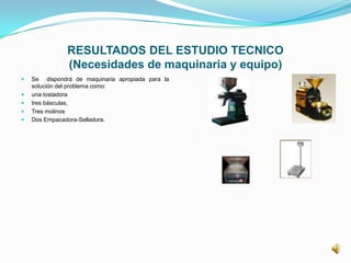 RESULTADOS DEL ESTUDIO TECNICO
(Necesidades de maquinaria y equipo)
 Se dispondrá de maquinaria apropiada para la
solución del problema como:
 una tostadora
 tres básculas,
 Tres molinos
 Dos Empacadora-Selladora.
 