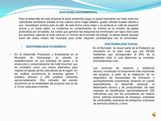 SOSTENIBILIDADAMBIENTAL
Para el desarrollo de este proyecto la parte ambiental juega un papel importante por esta razón los
caficultores sembraran árboles en los cultivos como nogal cafetero, guabo, árboles frutales debido a
que necesitaran sombra para el café, de esta forma crece mejor y se produce un café de exquisito
aroma y un dulce sabor. La incidencia en contaminación es mínima en la emisión de gases
producidos por el tostado, los ruidos que generan las maquinas es minimizado con tapa oídos para
los operarios, además el ruido será en un mínimo de la jornada de trabajo, la planta estará ubicada
fuera del casco urbano del municipio para evitar mayores contratiempos con la comunidad.
 SOSTENIBILIDAD ECONÓMICA
 En el Desarrollo Productivo y Empresarial en el
Municipio de Samaniego, se plantea el
establecimiento de una empresa de apoyo a la
producción y comercialización de Café Gourmet; que
se considera como una buena alternativa para
mejorar el ingreso de los caficultores de la región. En
los análisis económicos la empresa genera 7
empleos directos y 200 empleos indirectos
aproximadamente. Otro indicador del estudio
económico es la rentabilidad del proyecto que es de
2,19 por cada peso invertido.
SOSTENIBILIDAD SOCIAL
En el Municipio la mayor parte de la Población se
encuentra en el área rural que son 68.000
habitantes que corresponden al 85% de la
población total, lo cual determina su condición
eminentemente rural.
Las acciones de asesoría y asistencia
técnica, constituyen el componente más importante
del proyecto, a partir de la realización de un
diagnóstico de necesidades de formación y
acompañamiento empresarial, teniendo en cuenta
especialmente, el desarrollo personal, el
desempeño técnico y de productividad. De esta
empresa se beneficiaran aproximadamente 200
caficultores que son los proveedores de materia
prima, además empresas de empaque, empresas
de combustible, empresas de transporte, empresas
de servicios públicos, y otros.
 