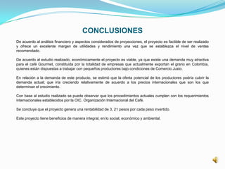 CONCLUSIONES
De acuerdo al análisis financiero y aspectos considerados de proyecciones, el proyecto es factible de ser realizado
y ofrece un excelente margen de utilidades y rendimiento una vez que se establezca el nivel de ventas
recomendado.
De acuerdo al estudio realizado, económicamente el proyecto es viable, ya que existe una demanda muy atractiva
para el café Gourmet, constituida por la totalidad de empresas que actualmente exportan el grano en Colombia,
quienes están dispuestas a trabajar con pequeños productores bajo condiciones de Comercio Justo.
En relación a la demanda de este producto, se estimó que la oferta potencial de los productores podría cubrir la
demanda actual; que iría creciendo relativamente de acuerdo a los precios internacionales que son los que
determinan el crecimiento.
Con base al estudio realizado se puede observar que los procedimientos actuales cumplen con los requerimientos
internacionales establecidos por la OIC. Organización Internacional del Café.
Se concluye que el proyecto genera una rentabilidad de 3, 21 pesos por cada peso invertido.
Este proyecto tiene beneficios de manera integral, en lo social, económico y ambiental.
 