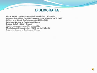 BIBLIOGRAFIA
Bacca, Gabriel. Evaluación de proyectos. México, 1987. McGraw Hill
Contreras, Marco Elías. Formulación y evaluación de proyectos (2003). UNAD
Cañón, Henry. Módulo Diseño de proyectos (2006).UNAD
Federación Nacional de Cafeteros de Colombia
Especial de Café – History Channel,
http://www.youtube.com/watch?v=rAnauldbD2s
Modulo Evaluación de proyectos – UNAD- Luz Marina Dávila
Federación Nacional de Cafeteros de Colombia
 