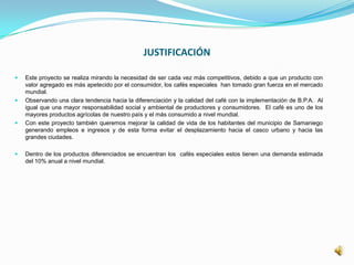 JUSTIFICACIÓN
 Este proyecto se realiza mirando la necesidad de ser cada vez más competitivos, debido a que un producto con
valor agregado es más apetecido por el consumidor, los cafés especiales han tomado gran fuerza en el mercado
mundial.
 Observando una clara tendencia hacia la diferenciación y la calidad del café con la implementación de B.P.A. Al
igual que una mayor responsabilidad social y ambiental de productores y consumidores. El café es uno de los
mayores productos agrícolas de nuestro país y el más consumido a nivel mundial.
 Con este proyecto también queremos mejorar la calidad de vida de los habitantes del municipio de Samaniego
generando empleos e ingresos y de esta forma evitar el desplazamiento hacia el casco urbano y hacia las
grandes ciudades.
 Dentro de los productos diferenciados se encuentran los cafés especiales estos tienen una demanda estimada
del 10% anual a nivel mundial.
 