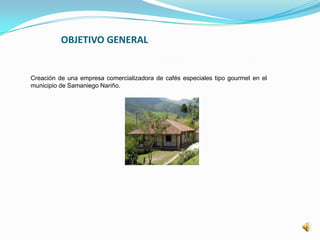 OBJETIVO GENERAL
Creación de una empresa comercializadora de cafés especiales tipo gourmet en el
municipio de Samaniego Nariño.
 